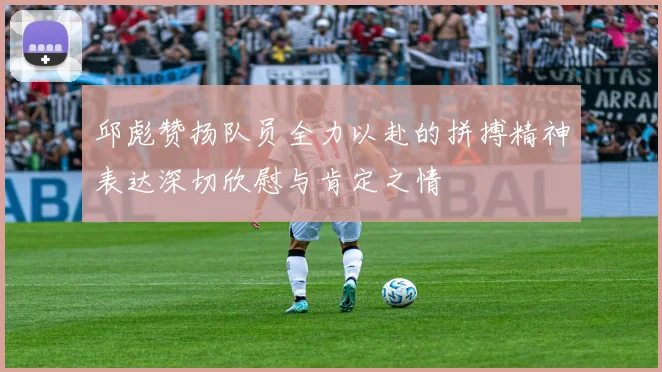 邱彪赞扬队员全力以赴的拼搏精神表达深切欣慰与肯定之情