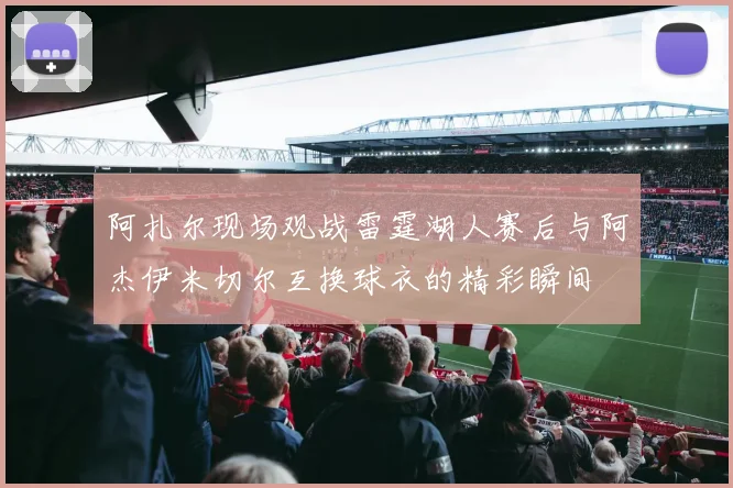 阿扎尔现场观战雷霆湖人赛后与阿杰伊米切尔互换球衣的精彩瞬间