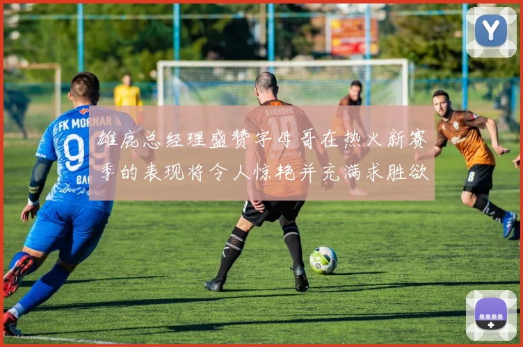 雄鹿总经理盛赞字母哥在热火新赛季的表现将令人惊艳并充满求胜欲