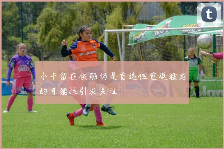 小卡留在快船仍是首选但重返猛龙的可能性引发关注