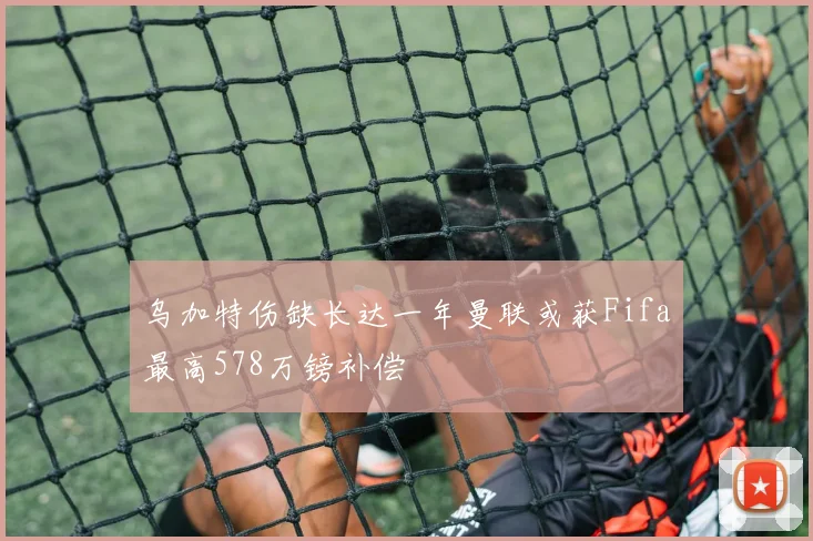 乌加特伤缺长达一年曼联或获Fifa最高578万镑补偿