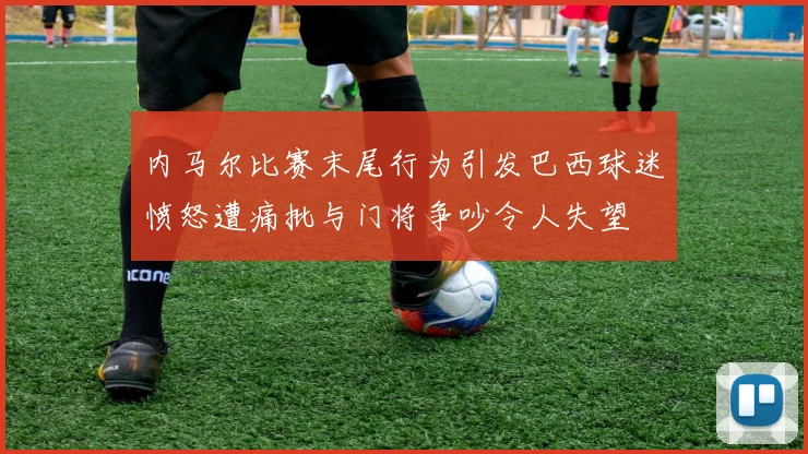 内马尔比赛末尾行为引发巴西球迷愤怒遭痛批与门将争吵令人失望
