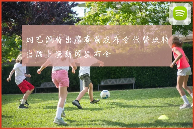 姆巴佩将出席赛前发布会代替坎特出席上场新闻发布会