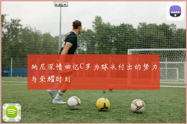 纳尼深情回忆C罗为球衣付出的努力与荣耀时刻