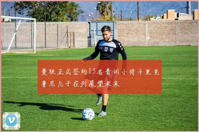 曼联正式签约15名青训小将卡里克鲁尼儿子在列展望未来