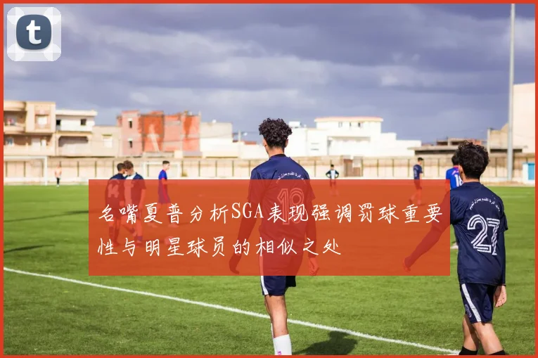 名嘴夏普分析SGA表现强调罚球重要性与明星球员的相似之处