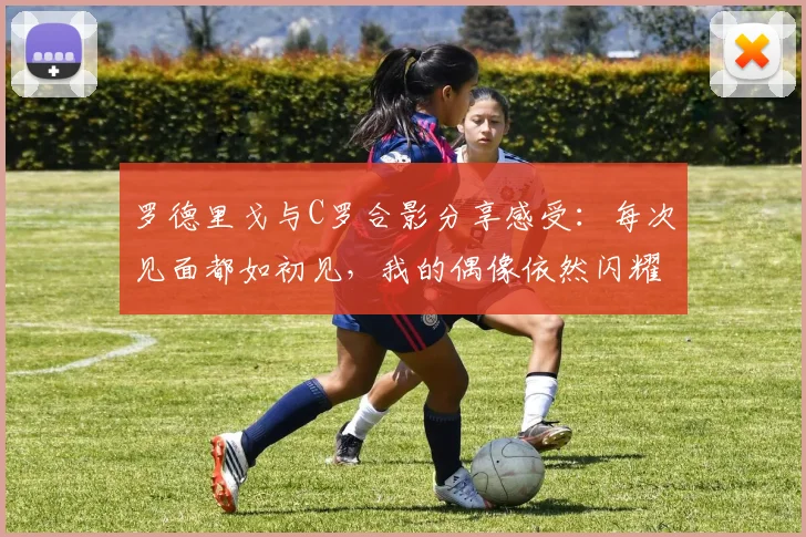 罗德里戈与C罗合影分享感受：每次见面都如初见，我的偶像依然闪耀