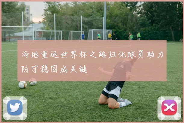 海地重返世界杯之路归化球员助力防守稳固成关键