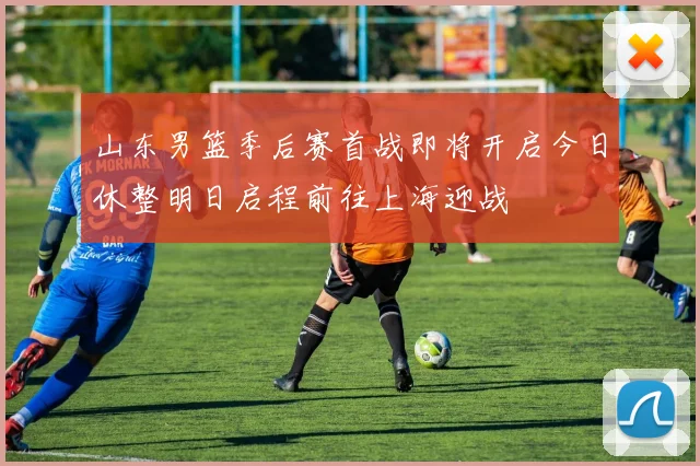 山东男篮季后赛首战即将开启今日休整明日启程前往上海迎战