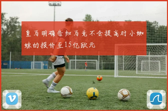 皇马明确告知马竞不会提高对小蜘蛛的报价至15亿欧元