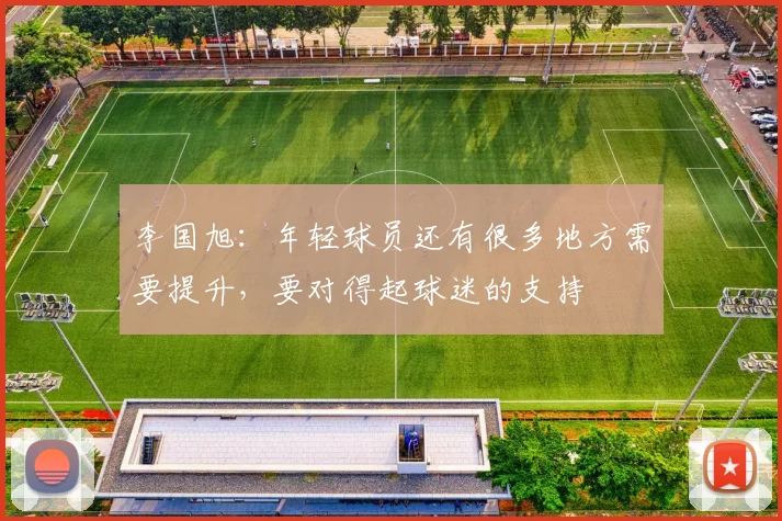 李国旭：年轻球员还有很多地方需要提升，要对得起球迷的支持