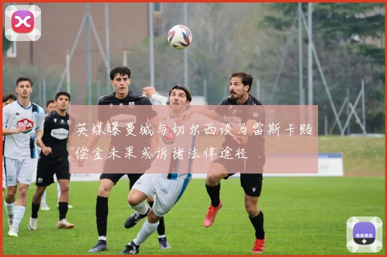 英媒曝曼城与切尔西谈马雷斯卡赔偿金未果或诉诸法律途径