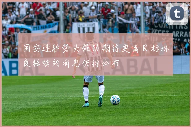 国安连胜势头强劲期待更高目标林良铭续约消息仍待公布