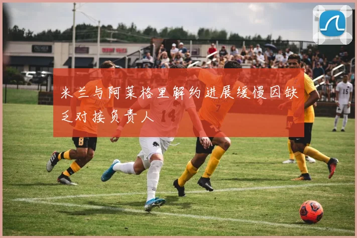 米兰与阿莱格里解约进展缓慢因缺乏对接负责人