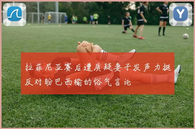 拉菲尼亚赛后遭质疑妻子发声力挺反对盼巴西输的俗气言论