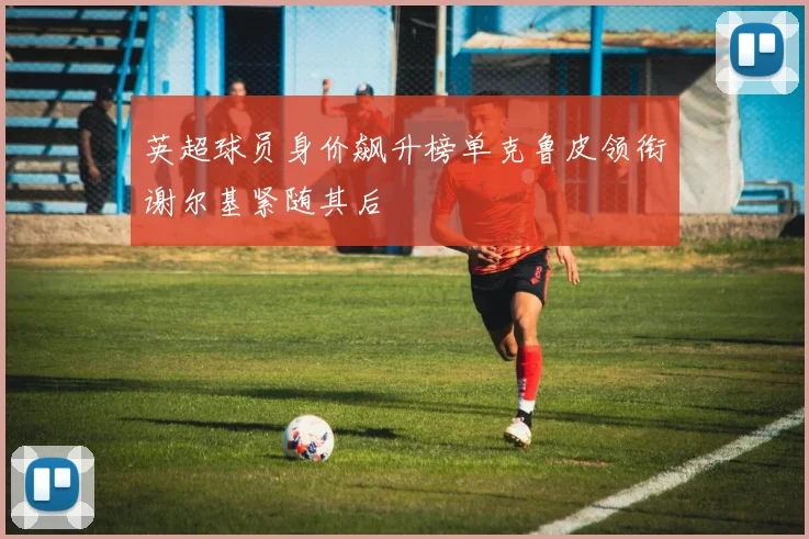 英超球员身价飙升榜单克鲁皮领衔谢尔基紧随其后