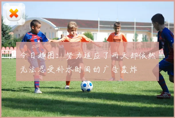 今日趣图：努力适应了两天却依然无法忍受补水时间的广告轰炸