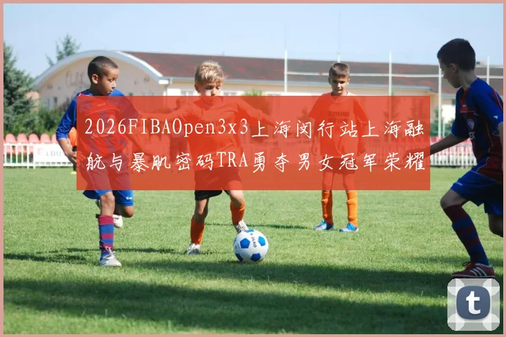 2026FIBAOpen3x3上海闵行站上海融航与暴肌密码TRA勇夺男女冠军荣耀