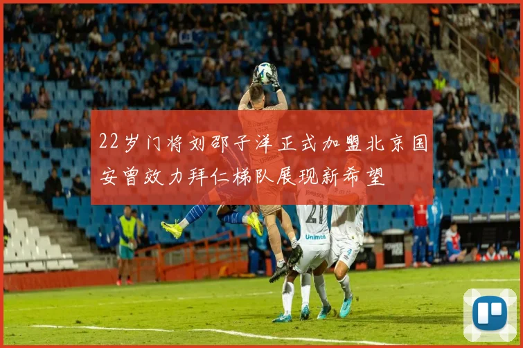 22岁门将刘邵子洋正式加盟北京国安曾效力拜仁梯队展现新希望