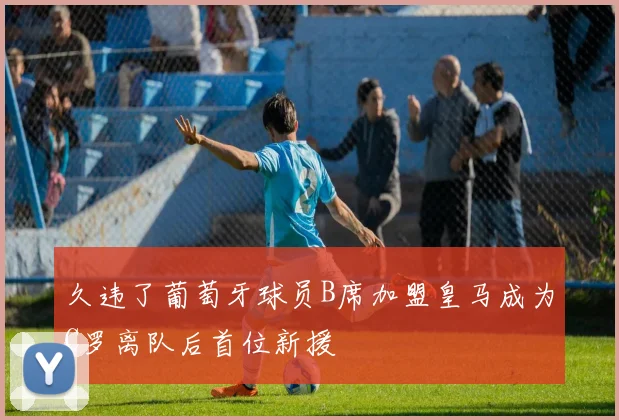 久违了葡萄牙球员B席加盟皇马成为C罗离队后首位新援