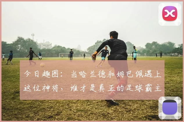 今日趣图：当哈兰德和姆巴佩遇上这位神将，谁才是真正的足球霸主
