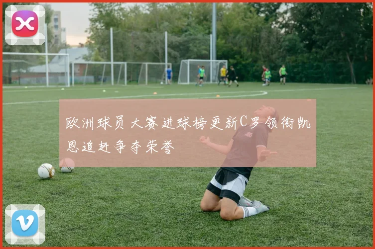 欧洲球员大赛进球榜更新C罗领衔凯恩追赶争夺荣誉
