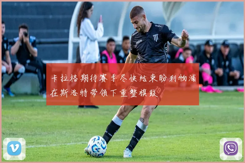卡拉格期待赛季尽快结束盼利物浦在斯洛特带领下重整旗鼓