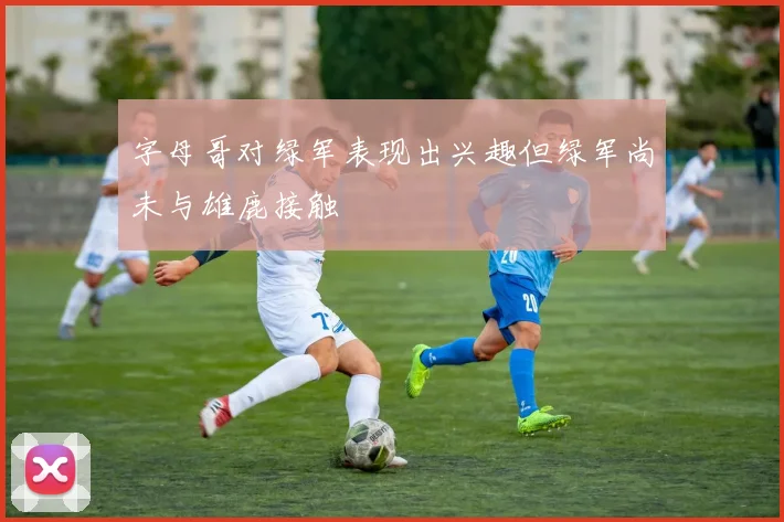 字母哥对绿军表现出兴趣但绿军尚未与雄鹿接触
