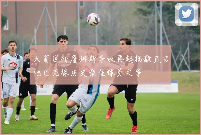 火箭逆转詹姆斯争议再起杨毅直言他已无缘历史最佳球员之争