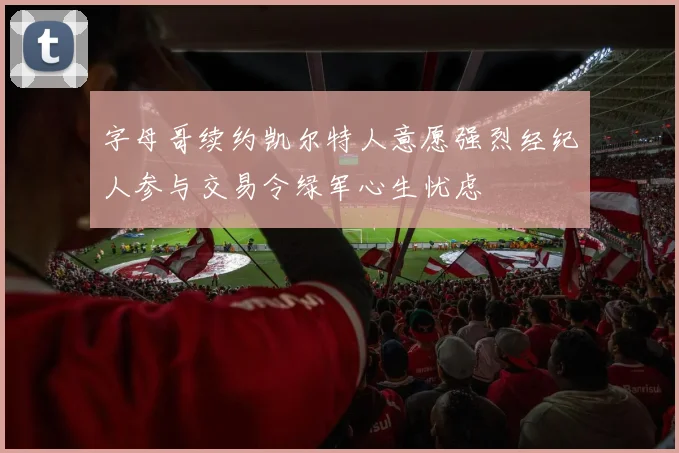 字母哥续约凯尔特人意愿强烈经纪人参与交易令绿军心生忧虑