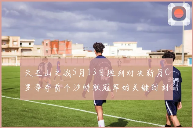 天王山之战5月13日胜利对决新月C罗争夺首个沙特联冠军的关键时刻